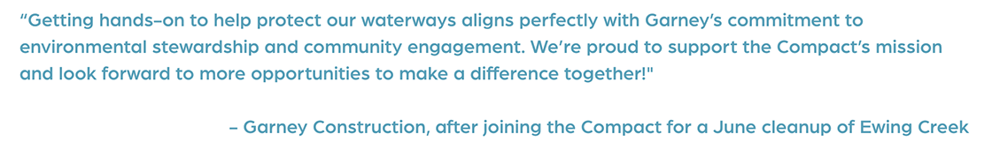 Quote: “Getting hands-on to help protect our waterways aligns perfectly with Garney’s commitment to environmental stewardship and community engagement. We’re proud to support the Compact’s mission and look forward to more opportunities to make a difference together!" Quote by Garney Construction, after joining the Compact for a June cleanup of Ewing Creek